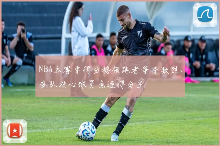 NBA本赛季得分榜领跑者争夺激烈,多队核心球员竞逐得分王
