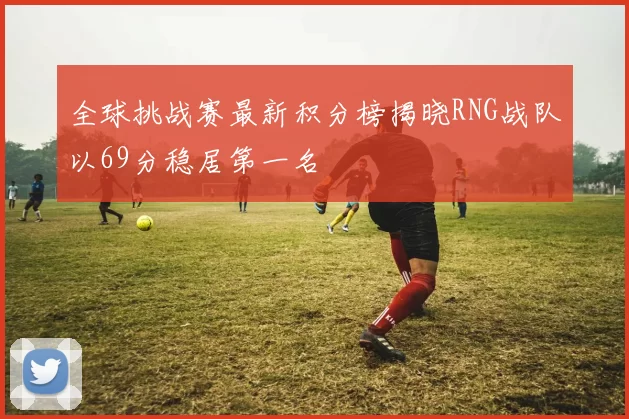全球挑战赛最新积分榜揭晓RNG战队以69分稳居第一名