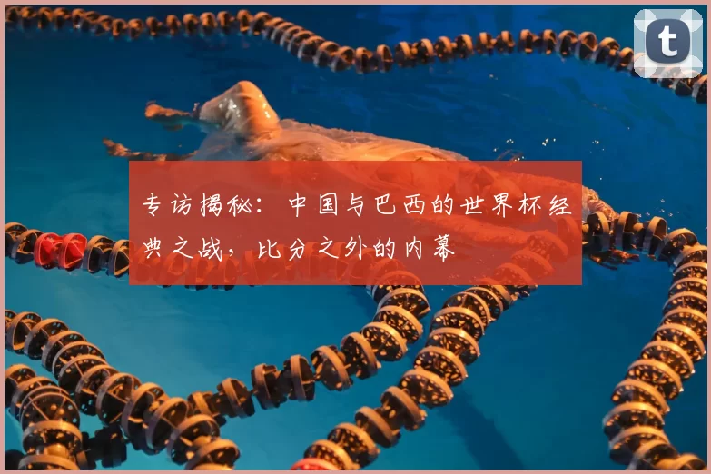 专访揭秘:中国与巴西的世界杯经典之战,比分之外的内幕