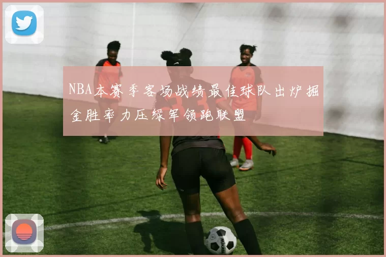NBA本赛季客场战绩最佳球队出炉掘金胜率力压绿军领跑联盟