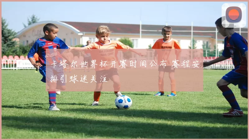 卡塔尔世界杯开赛时间公布 赛程安排引球迷关注