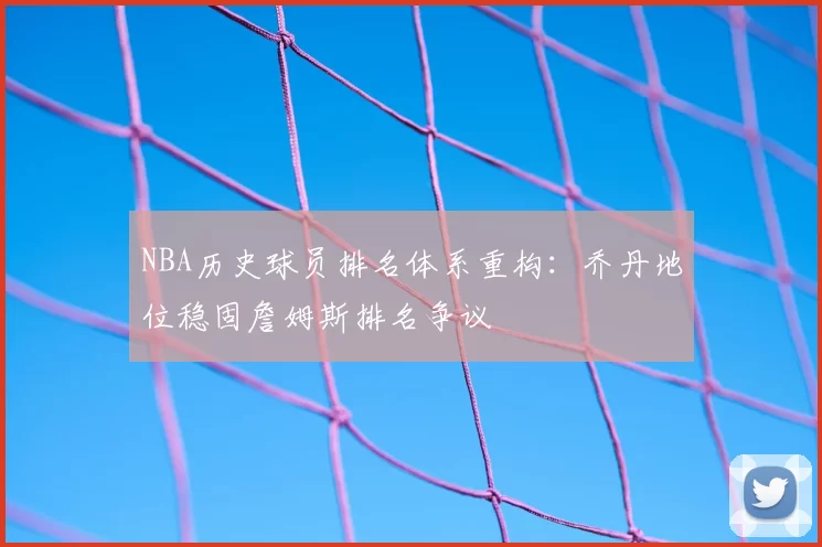 NBA历史球员排名体系重构:乔丹地位稳固詹姆斯排名争议