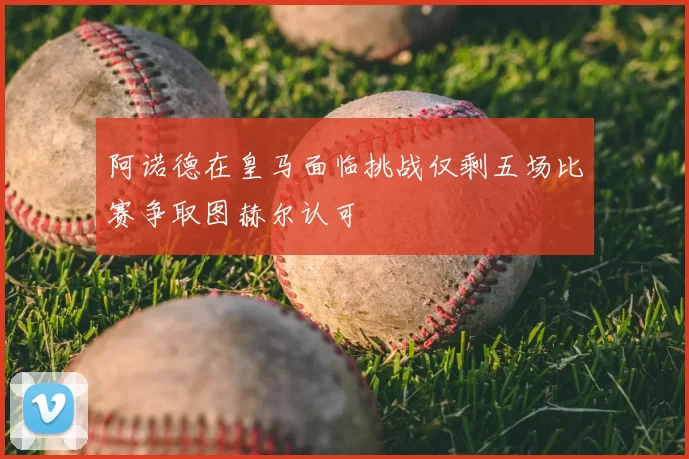 阿诺德在皇马面临挑战仅剩五场比赛争取图赫尔认可