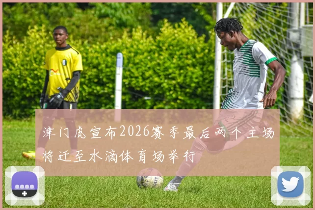 津门虎宣布2026赛季最后两个主场将迁至水滴体育场举行