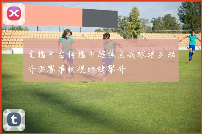 直播平台转播中超焦点战球迷互动升温赛事收视继续攀升