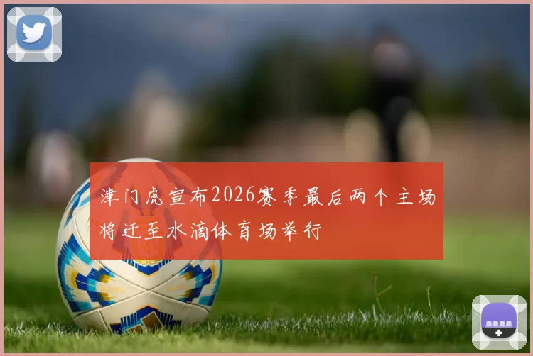 津门虎宣布2026赛季最后两个主场将迁至水滴体育场举行