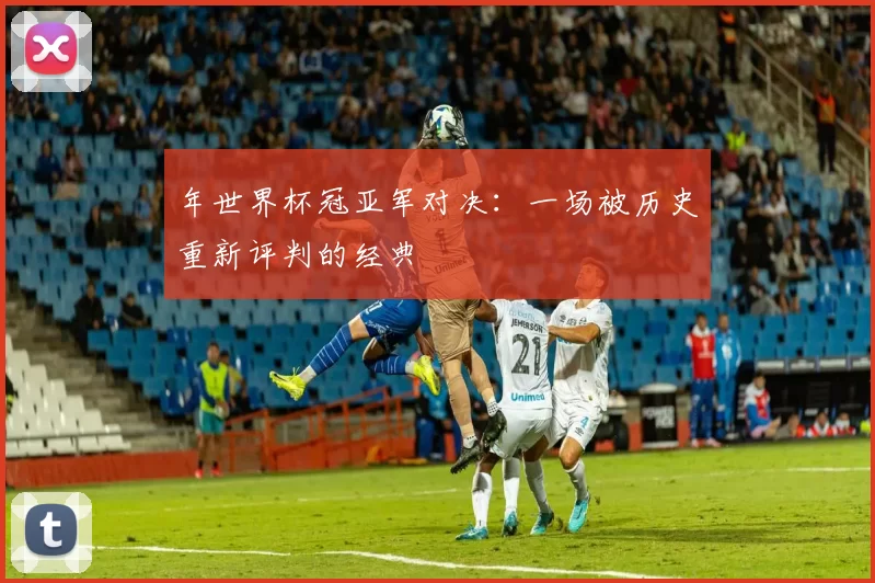 年世界杯冠亚军对决：一场被历史重新评判的经典