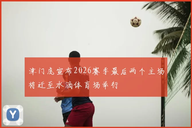津门虎宣布2026赛季最后两个主场将迁至水滴体育场举行