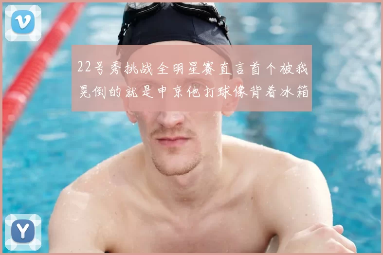 22号秀挑战全明星赛直言首个被我晃倒的就是申京他打球像背着冰箱一样笨重