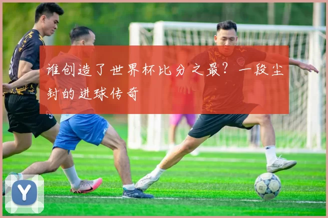 谁创造了世界杯比分之最?一段尘封的进球传奇