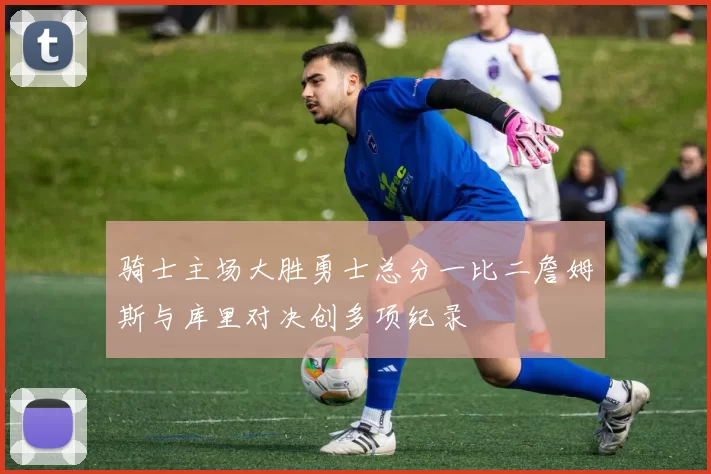 骑士主场大胜勇士总分一比二詹姆斯与库里对决创多项纪录