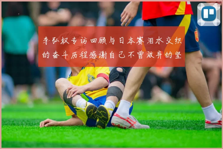 李弘权专访回顾与日本赛泪水交织的奋斗历程感谢自己不曾放弃的坚持