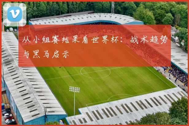 从小组赛结果看世界杯：战术趋势与黑马启示