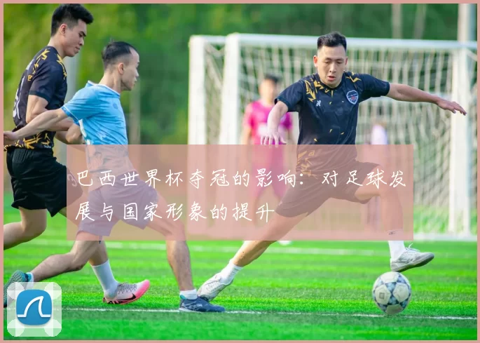 巴西世界杯夺冠的影响:对足球发展与国家形象的提升