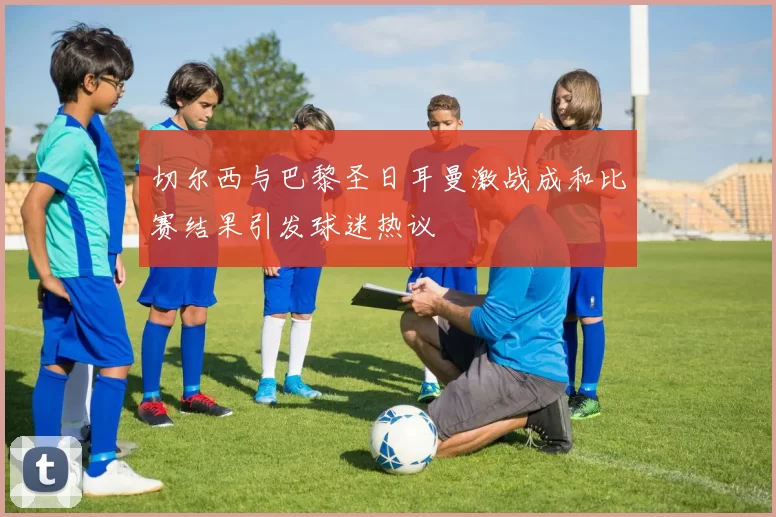 切尔西与巴黎圣日耳曼激战成和比赛结果引发球迷热议