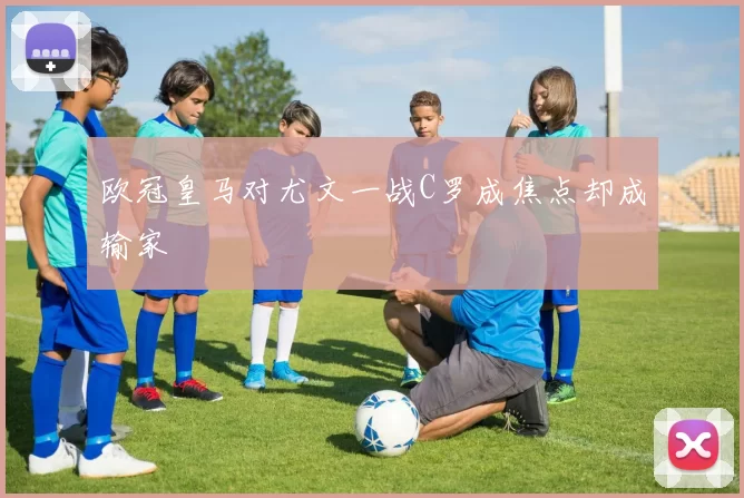 欧冠皇马对尤文一战C罗成焦点却成输家