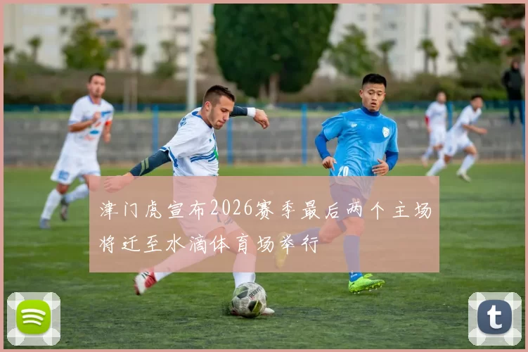 津门虎宣布2026赛季最后两个主场将迁至水滴体育场举行