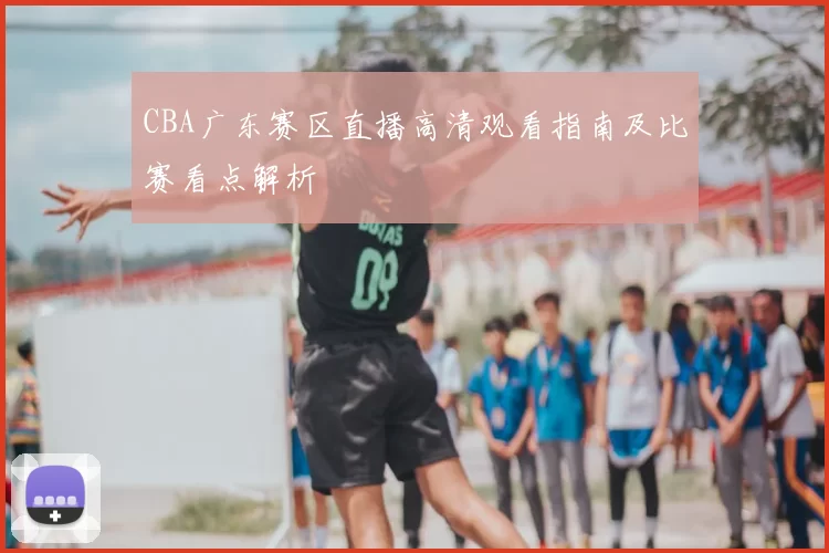 CBA广东赛区直播高清观看指南及比赛看点解析