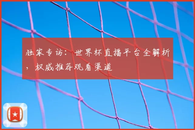 独家专访：世界杯直播平台全解析，权威推荐观看渠道