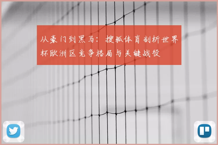从豪门到黑马:搜狐体育剖析世界杯欧洲区竞争格局与关键战役