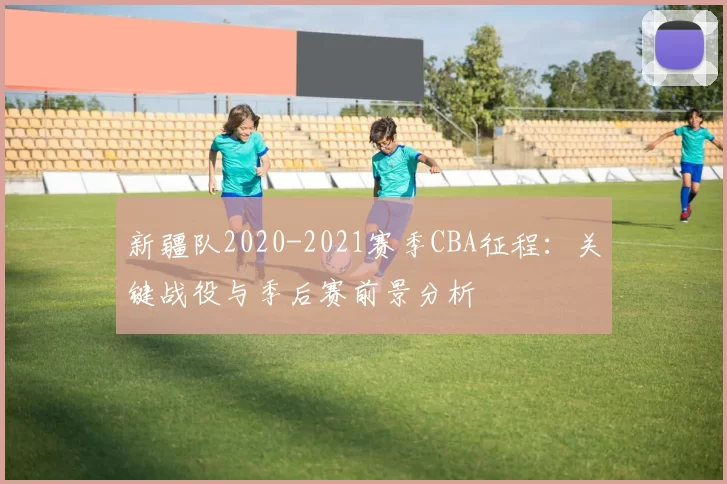 新疆队2020-2021赛季CBA征程：关键战役与季后赛前景分析