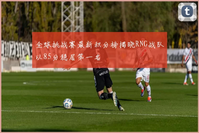 全球挑战赛最新积分榜揭晓RNG战队以85分稳居第一名