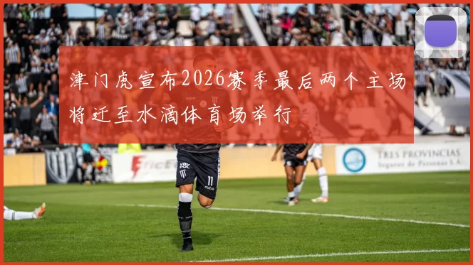 津门虎宣布2026赛季最后两个主场将迁至水滴体育场举行
