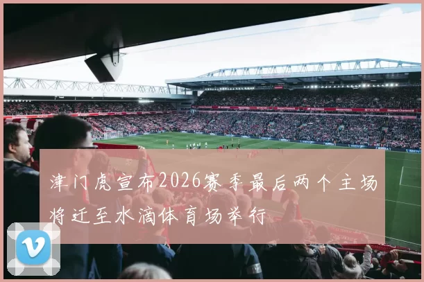 津门虎宣布2026赛季最后两个主场将迁至水滴体育场举行