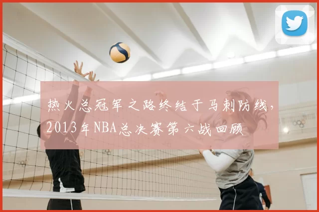 热火总冠军之路终结于马刺防线，2013年NBA总决赛第六战回顾