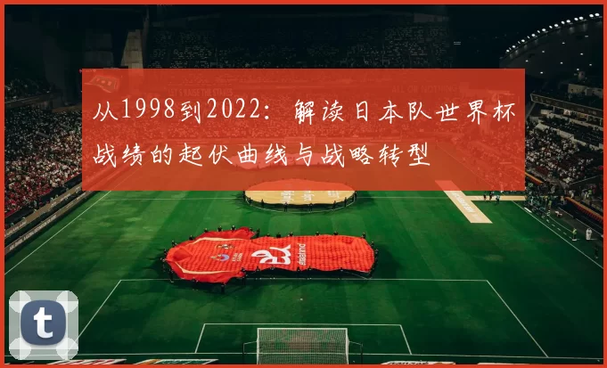 从1998到2022：解读日本队世界杯战绩的起伏曲线与战略转型
