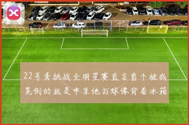 22号秀挑战全明星赛直言首个被我晃倒的就是申京他打球像背着冰箱一样笨重