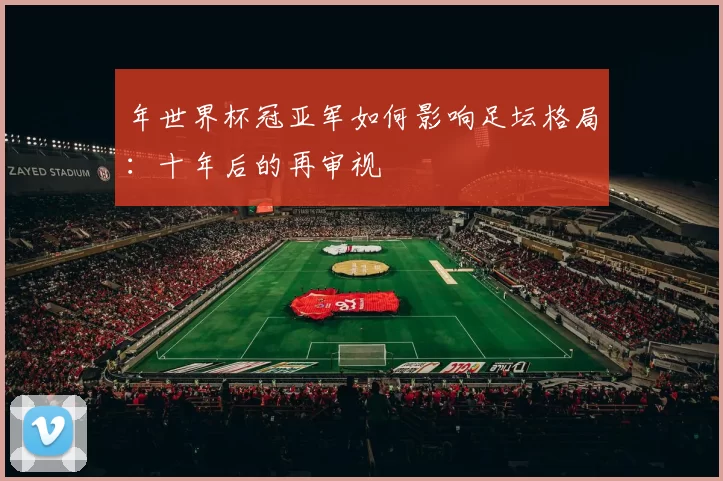 年世界杯冠亚军如何影响足坛格局:十年后的再审视