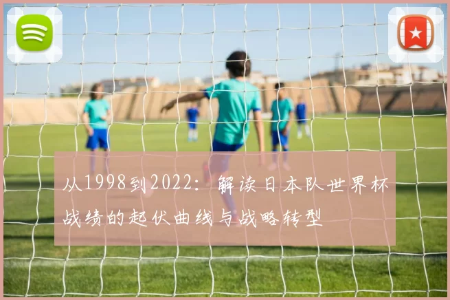 从1998到2022:解读日本队世界杯战绩的起伏曲线与战略转型