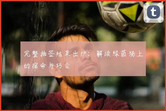 完整抽签结果出炉：解读绿茵场上的宿命与巧合