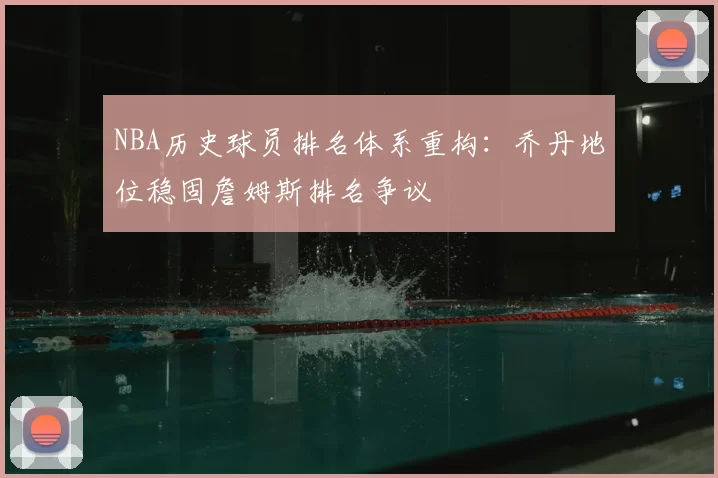 NBA历史球员排名体系重构：乔丹地位稳固詹姆斯排名争议