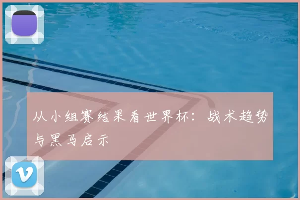 从小组赛结果看世界杯:战术趋势与黑马启示