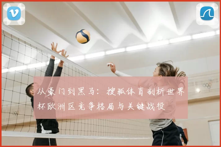 从豪门到黑马：搜狐体育剖析世界杯欧洲区竞争格局与关键战役