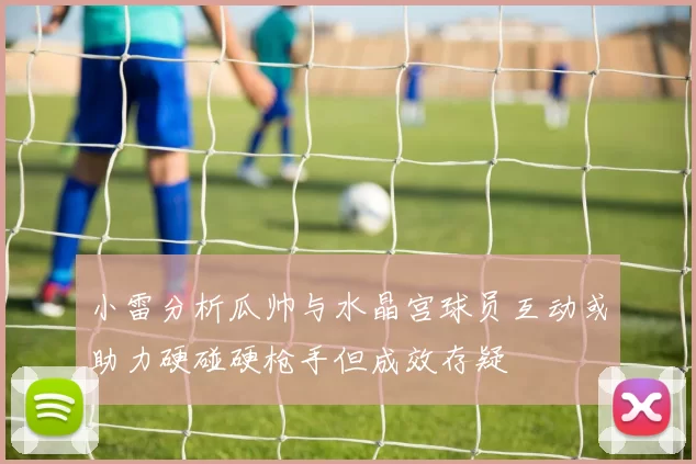 小雷分析瓜帅与水晶宫球员互动或助力硬碰硬枪手但成效存疑