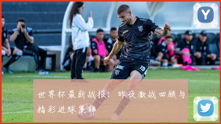 世界杯最新战报:昨夜激战回顾与精彩进球集锦