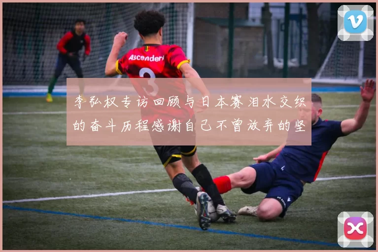 李弘权专访回顾与日本赛泪水交织的奋斗历程感谢自己不曾放弃的坚持