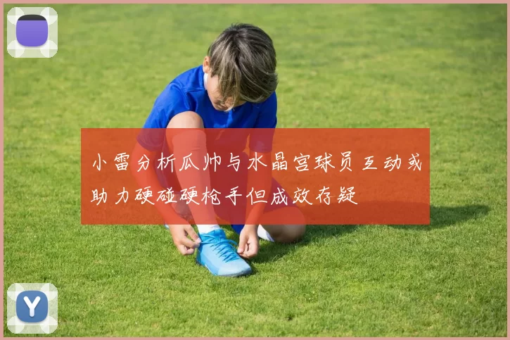 小雷分析瓜帅与水晶宫球员互动或助力硬碰硬枪手但成效存疑