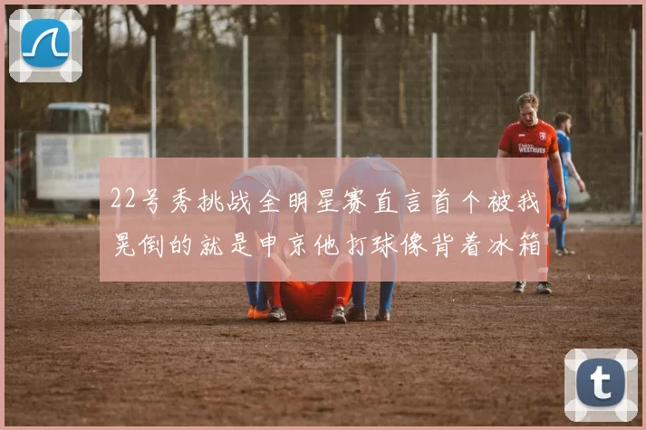 22号秀挑战全明星赛直言首个被我晃倒的就是申京他打球像背着冰箱一样笨重