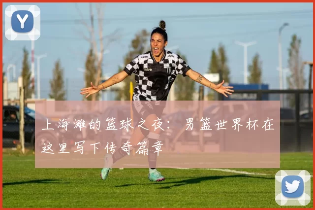 上海滩的篮球之夜：男篮世界杯在这里写下传奇篇章