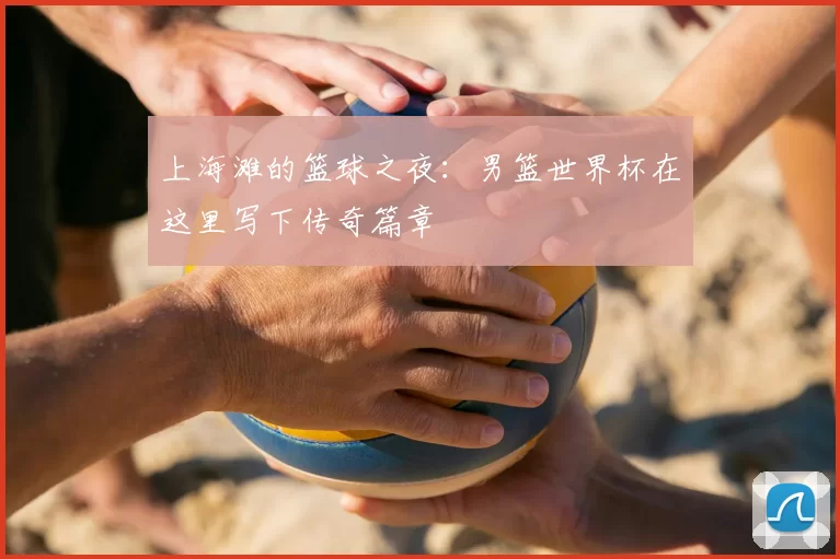 上海滩的篮球之夜：男篮世界杯在这里写下传奇篇章