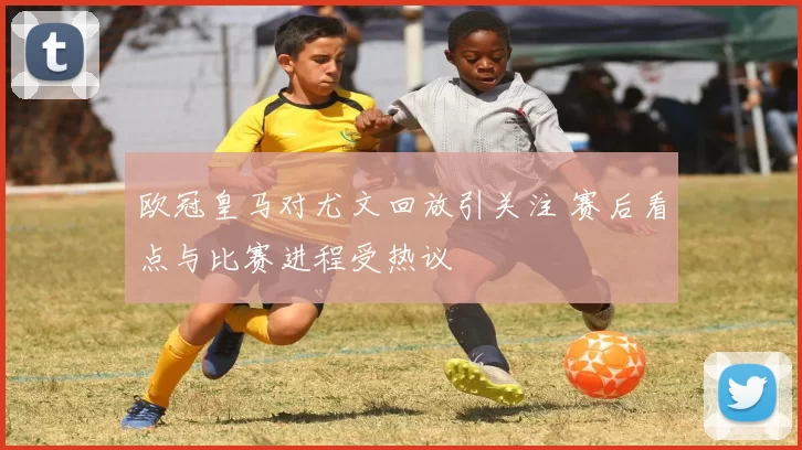 欧冠皇马对尤文回放引关注 赛后看点与比赛进程受热议