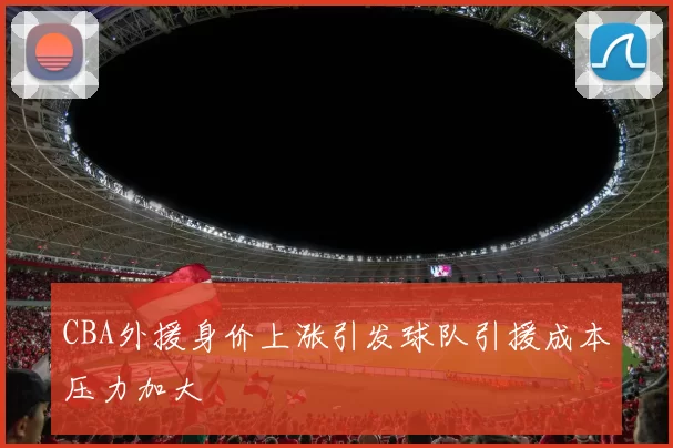 CBA外援身价上涨引发球队引援成本压力加大