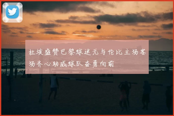 杜埃盛赞巴黎球迷无与伦比主场客场齐心助威球队奋勇向前