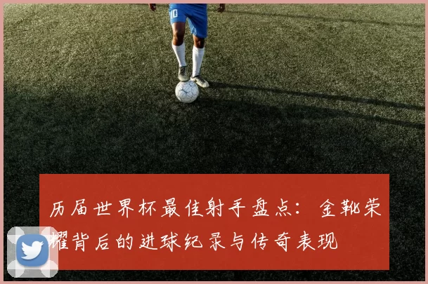 历届世界杯最佳射手盘点：金靴荣耀背后的进球纪录与传奇表现