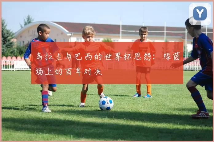 乌拉圭与巴西的世界杯恩怨：绿茵场上的百年对决