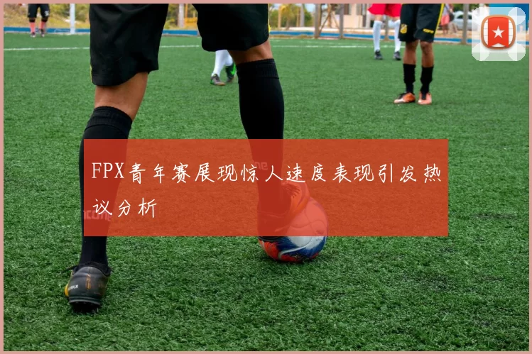FPX青年赛展现惊人速度表现引发热议分析